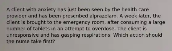 A client with anxiety has just been seen by the health care provider and has been prescribed alprazolam. A week later, the client is brought to the emergency room, after consuming a large number of tablets in an attempt to overdose. The client is unresponsive and has gasping respirations. Which action should the nurse take first?