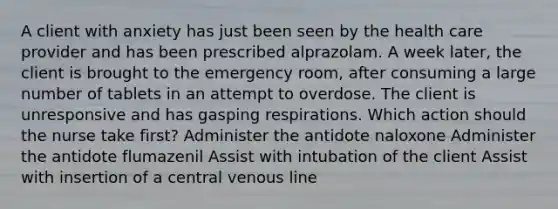 A client with anxiety has just been seen by the health care provider and has been prescribed alprazolam. A week later, the client is brought to the emergency room, after consuming a large number of tablets in an attempt to overdose. The client is unresponsive and has gasping respirations. Which action should the nurse take first? Administer the antidote naloxone Administer the antidote flumazenil Assist with intubation of the client Assist with insertion of a central venous line