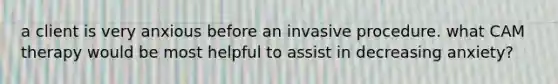 a client is very anxious before an invasive procedure. what CAM therapy would be most helpful to assist in decreasing anxiety?