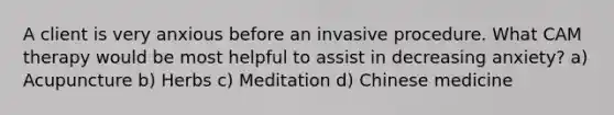 A client is very anxious before an invasive procedure. What CAM therapy would be most helpful to assist in decreasing anxiety? a) Acupuncture b) Herbs c) Meditation d) Chinese medicine