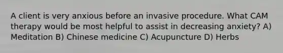 A client is very anxious before an invasive procedure. What CAM therapy would be most helpful to assist in decreasing anxiety? A) Meditation B) Chinese medicine C) Acupuncture D) Herbs