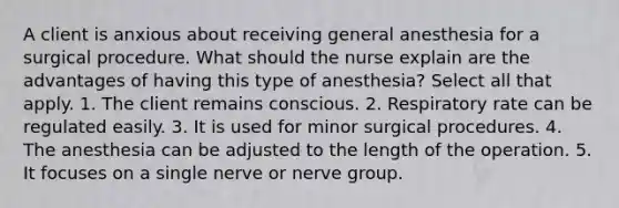 A client is anxious about receiving general anesthesia for a surgical procedure. What should the nurse explain are the advantages of having this type of anesthesia? Select all that apply. 1. The client remains conscious. 2. Respiratory rate can be regulated easily. 3. It is used for minor surgical procedures. 4. The anesthesia can be adjusted to the length of the operation. 5. It focuses on a single nerve or nerve group.