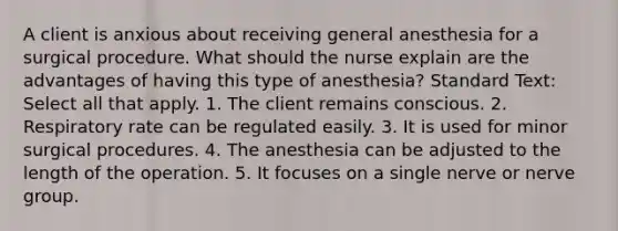 A client is anxious about receiving general anesthesia for a surgical procedure. What should the nurse explain are the advantages of having this type of anesthesia? Standard Text: Select all that apply. 1. The client remains conscious. 2. Respiratory rate can be regulated easily. 3. It is used for minor surgical procedures. 4. The anesthesia can be adjusted to the length of the operation. 5. It focuses on a single nerve or nerve group.