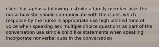 client has aphasia following a stroke a family member asks the nurse how she should communicate with the client. which response by the nurse is appropriate use high pitched tone of voice when speaking ask multiple choice questions as part of the conversation use simple child like statements when speaking incorporate nonverbal cues in the conversation