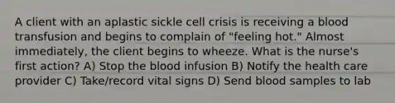 A client with an aplastic sickle cell crisis is receiving a blood transfusion and begins to complain of "feeling hot." Almost immediately, the client begins to wheeze. What is the nurse's first action? A) Stop <a href='https://www.questionai.com/knowledge/k7oXMfj7lk-the-blood' class='anchor-knowledge'>the blood</a> infusion B) Notify the health care provider C) Take/record vital signs D) Send blood samples to lab