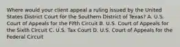 Where would your client appeal a ruling issued by the United States District Court for the Southern District of Texas? A. U.S. Court of Appeals for the Fifth Circuit B. U.S. Court of Appeals for the Sixth Circuit C. U.S. Tax Court D. U.S. Court of Appeals for the Federal Circuit