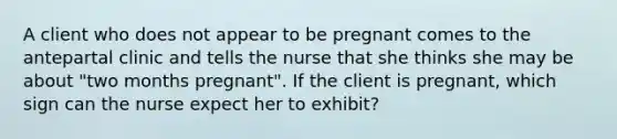 A client who does not appear to be pregnant comes to the antepartal clinic and tells the nurse that she thinks she may be about "two months pregnant". If the client is pregnant, which sign can the nurse expect her to exhibit?