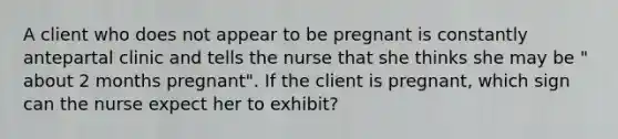 A client who does not appear to be pregnant is constantly antepartal clinic and tells the nurse that she thinks she may be " about 2 months pregnant". If the client is pregnant, which sign can the nurse expect her to exhibit?