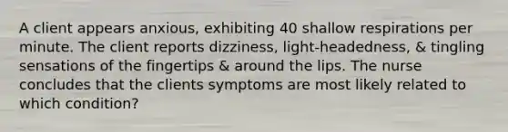 A client appears anxious, exhibiting 40 shallow respirations per minute. The client reports dizziness, light-headedness, & tingling sensations of the fingertips & around the lips. The nurse concludes that the clients symptoms are most likely related to which condition?