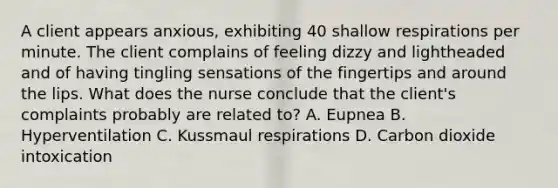 A client appears anxious, exhibiting 40 shallow respirations per minute. The client complains of feeling dizzy and lightheaded and of having tingling sensations of the fingertips and around the lips. What does the nurse conclude that the client's complaints probably are related to? A. Eupnea B. Hyperventilation C. Kussmaul respirations D. Carbon dioxide intoxication