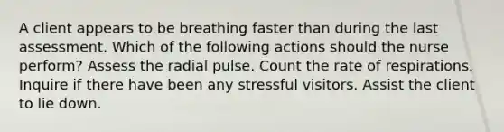 A client appears to be breathing faster than during the last assessment. Which of the following actions should the nurse perform? Assess the radial pulse. Count the rate of respirations. Inquire if there have been any stressful visitors. Assist the client to lie down.