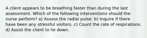 A client appears to be breathing faster than during the last assessment. Which of the following interventions should the nurse perform? a) Assess the radial pulse. b) Inquire if there have been any stressful visitors. c) Count the rate of respirations. d) Assist the client to lie down.