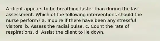 A client appears to be breathing faster than during the last assessment. Which of the following interventions should the nurse perform? a. Inquire if there have been any stressful visitors. b. Assess the radial pulse. c. Count the rate of respirations. d. Assist the client to lie down.