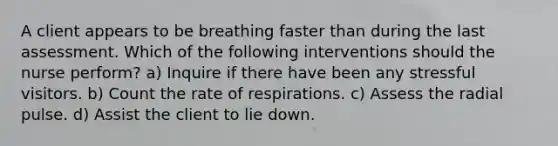 A client appears to be breathing faster than during the last assessment. Which of the following interventions should the nurse perform? a) Inquire if there have been any stressful visitors. b) Count the rate of respirations. c) Assess the radial pulse. d) Assist the client to lie down.