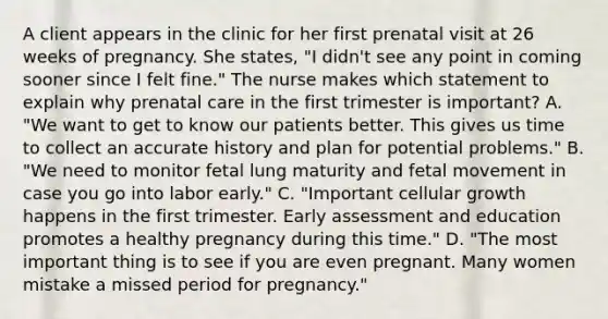 A client appears in the clinic for her first prenatal visit at 26 weeks of pregnancy. She states, "I didn't see any point in coming sooner since I felt fine." The nurse makes which statement to explain why prenatal care in the first trimester is important? A. "We want to get to know our patients better. This gives us time to collect an accurate history and plan for potential problems." B. "We need to monitor fetal lung maturity and fetal movement in case you go into labor early." C. "Important cellular growth happens in the first trimester. Early assessment and education promotes a healthy pregnancy during this time." D. "The most important thing is to see if you are even pregnant. Many women mistake a missed period for pregnancy."