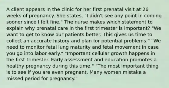 A client appears in the clinic for her first prenatal visit at 26 weeks of pregnancy. She states, "I didn't see any point in coming sooner since I felt fine." The nurse makes which statement to explain why prenatal care in the first trimester is important? "We want to get to know our patients better. This gives us time to collect an accurate history and plan for potential problems." "We need to monitor fetal lung maturity and fetal movement in case you go into labor early." "Important cellular growth happens in the first trimester. Early assessment and education promotes a healthy pregnancy during this time." "The most important thing is to see if you are even pregnant. Many women mistake a missed period for pregnancy."