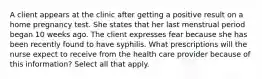 A client appears at the clinic after getting a positive result on a home pregnancy test. She states that her last menstrual period began 10 weeks ago. The client expresses fear because she has been recently found to have syphilis. What prescriptions will the nurse expect to receive from the health care provider because of this information? Select all that apply.