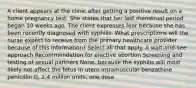 A client appears at the clinic after getting a positive result on a home pregnancy test. She states that her last menstrual period began 10 weeks ago. The client expresses fear because she has been recently diagnosed with syphilis. What prescriptions will the nurse expect to receive from the primary healthcare provider because of this information? Select all that apply. A wait-and-see approach Recommendation for elective abortion Screening and testing of sexual partners None, because the syphilis will most likely not affect the fetus in utero Intramuscular benzathine penicillin G, 2.4 million units, one dose