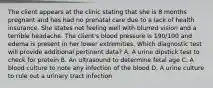 The client appears at the clinic stating that she is 8 months pregnant and has had no prenatal care due to a lack of health insurance. She states not feeling well with blurred vision and a terrible headache. The client's blood pressure is 190/100 and edema is present in her lower extremities. Which diagnostic test will provide additional pertinent data? A. A urine dipstick test to check for protein B. An ultrasound to determine fetal age C. A blood culture to note any infection of the blood D. A urine culture to rule out a urinary tract infection