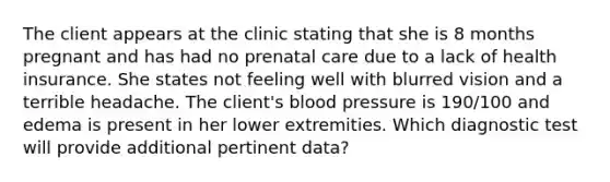 The client appears at the clinic stating that she is 8 months pregnant and has had no prenatal care due to a lack of health insurance. She states not feeling well with blurred vision and a terrible headache. The client's blood pressure is 190/100 and edema is present in her lower extremities. Which diagnostic test will provide additional pertinent data?