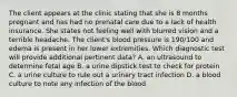 The client appears at the clinic stating that she is 8 months pregnant and has had no prenatal care due to a lack of health insurance. She states not feeling well with blurred vision and a terrible headache. The client's blood pressure is 190/100 and edema is present in her lower extremities. Which diagnostic test will provide additional pertinent data? A. an ultrasound to determine fetal age B. a urine dipstick test to check for protein C. a urine culture to rule out a urinary tract infection D. a blood culture to note any infection of the blood