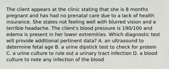 The client appears at the clinic stating that she is 8 months pregnant and has had no prenatal care due to a lack of health insurance. She states not feeling well with blurred vision and a terrible headache. The client's blood pressure is 190/100 and edema is present in her lower extremities. Which diagnostic test will provide additional pertinent data? A. an ultrasound to determine fetal age B. a urine dipstick test to check for protein C. a urine culture to rule out a urinary tract infection D. a blood culture to note any infection of the blood