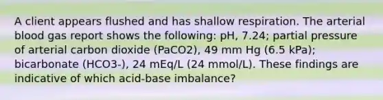 A client appears flushed and has shallow respiration. The arterial blood gas report shows the following: pH, 7.24; partial pressure of arterial carbon dioxide (PaCO2), 49 mm Hg (6.5 kPa); bicarbonate (HCO3-), 24 mEq/L (24 mmol/L). These findings are indicative of which acid-base imbalance?