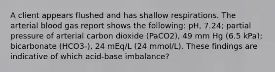 A client appears flushed and has shallow respirations. The arterial blood gas report shows the following: pH, 7.24; partial pressure of arterial carbon dioxide (PaCO2), 49 mm Hg (6.5 kPa); bicarbonate (HCO3-), 24 mEq/L (24 mmol/L). These findings are indicative of which acid-base imbalance?