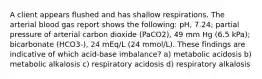 A client appears flushed and has shallow respirations. The arterial blood gas report shows the following: pH, 7.24; partial pressure of arterial carbon dioxide (PaCO2), 49 mm Hg (6.5 kPa); bicarbonate (HCO3-), 24 mEq/L (24 mmol/L). These findings are indicative of which acid-base imbalance? a) metabolic acidosis b) metabolic alkalosis c) respiratory acidosis d) respiratory alkalosis