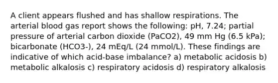 A client appears flushed and has shallow respirations. The arterial blood gas report shows the following: pH, 7.24; partial pressure of arterial carbon dioxide (PaCO2), 49 mm Hg (6.5 kPa); bicarbonate (HCO3-), 24 mEq/L (24 mmol/L). These findings are indicative of which acid-base imbalance? a) metabolic acidosis b) metabolic alkalosis c) respiratory acidosis d) respiratory alkalosis