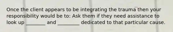 Once the client appears to be integrating the trauma then your responsibility would be to: Ask them if they need assistance to look up ________ and _________ dedicated to that particular cause.