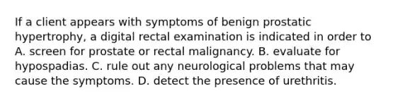 If a client appears with symptoms of benign prostatic hypertrophy, a digital rectal examination is indicated in order to A. screen for prostate or rectal malignancy. B. evaluate for hypospadias. C. rule out any neurological problems that may cause the symptoms. D. detect the presence of urethritis.