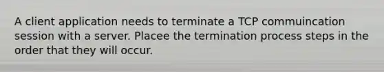 A client application needs to terminate a TCP commuincation session with a server. Placee the termination process steps in the order that they will occur.