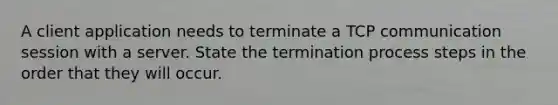 A client application needs to terminate a TCP communication session with a server. State the termination process steps in the order that they will occur.