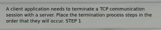 A client application needs to terminate a TCP communication session with a server. Place the termination process steps in the order that they will occur. STEP 1