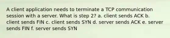 A client application needs to terminate a TCP communication session with a server. What is step 2? a. client sends ACK b. client sends FIN c. client sends SYN d. server sends ACK e. server sends FIN f. server sends SYN