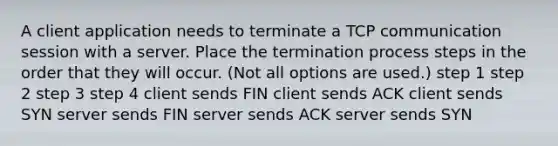 A client application needs to terminate a TCP communication session with a server. Place the termination process steps in the order that they will occur. (Not all options are used.) step 1 step 2 step 3 step 4 client sends FIN client sends ACK client sends SYN server sends FIN server sends ACK server sends SYN