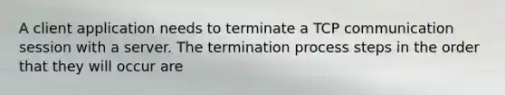 A client application needs to terminate a TCP communication session with a server. The termination process steps in the order that they will occur are