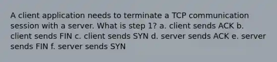 A client application needs to terminate a TCP communication session with a server. What is step 1? a. client sends ACK b. client sends FIN c. client sends SYN d. server sends ACK e. server sends FIN f. server sends SYN