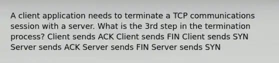 A client application needs to terminate a TCP communications session with a server. What is the 3rd step in the termination process? Client sends ACK Client sends FIN Client sends SYN Server sends ACK Server sends FIN Server sends SYN