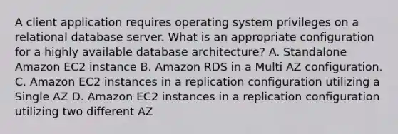 A client application requires operating system privileges on a relational database server. What is an appropriate configuration for a highly available database architecture? A. Standalone Amazon EC2 instance B. Amazon RDS in a Multi AZ configuration. C. Amazon EC2 instances in a replication configuration utilizing a Single AZ D. Amazon EC2 instances in a replication configuration utilizing two different AZ