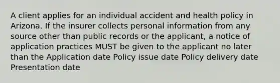 A client applies for an individual accident and health policy in Arizona. If the insurer collects personal information from any source other than public records or the applicant, a notice of application practices MUST be given to the applicant no later than the Application date Policy issue date Policy delivery date Presentation date