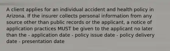 A client applies for an individual accident and health policy in Arizona. If the insurer collects personal information from any source other than public records or the applicant, a notice of application practices MUST be given to the applicant no later than the - application date - policy issue date - policy delivery date - presentation date