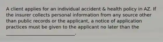 A client applies for an individual accident & health policy in AZ. If the insurer collects personal information from any source other than public records or the applicant, a notice of application practices must be given to the applicant no later than the ______________________________.