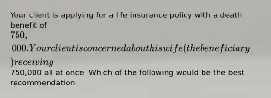 Your client is applying for a life insurance policy with a death benefit of 750,000. Your client is concerned about his wife (the beneficiary) receiving750,000 all at once. Which of the following would be the best recommendation