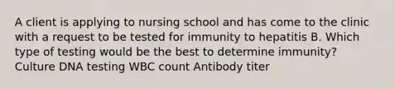 A client is applying to nursing school and has come to the clinic with a request to be tested for immunity to hepatitis B. Which type of testing would be the best to determine immunity? Culture DNA testing WBC count Antibody titer