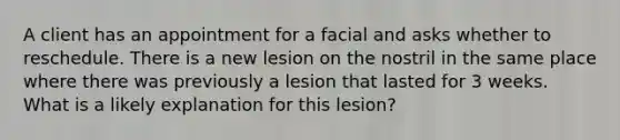 A client has an appointment for a facial and asks whether to reschedule. There is a new lesion on the nostril in the same place where there was previously a lesion that lasted for 3 weeks. What is a likely explanation for this lesion?