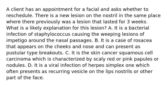 A client has an appointment for a facial and asks whether to reschedule. There is a new lesion on the nostril in the same place where there previously was a lesion that lasted for 3 weeks. What is a likely explanation for this lesion? A. It is a bacterial infection of staphylococcus causing the weeping lesions of impetigo around the nasal passages. B. It is a case of rosacea that appears on the cheeks and nose and can present as pustular type breakouts. C. It is the skin cancer squamous cell carcinoma which is characterized by scaly red or pink papules or nodules. D. It is a viral infection of herpes simplex one which often presents as recurring vesicle on the lips nostrils or other part of the face.