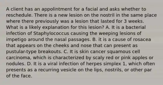 A client has an appolintment for a facial and asks whether to reschedule. There is a new lesion on the nostril in the same place where there previously was a lesion that lasted for 3 weeks. What is a likely explanation for this lesion? A. It is a bacterial infection of Staphylococcus causing the weeping lesions of impetigo around the nasal passages. B. it is a cause of rosacea that appears on the cheeks and nose that can present as pustular-type breakouts. C. It is skin cancer squamous cell carcinoma, which is characterized by scaly red or pink apples or nodules. D. It is a viral infection of herpes simplex 1, which often presents as a recurring vesicle on the lips, nostrils, or other par of the face.