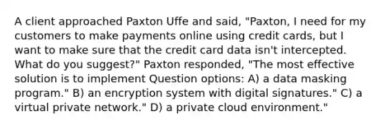 A client approached Paxton Uffe and said, "Paxton, I need for my customers to make payments online using credit cards, but I want to make sure that the credit card data isn't intercepted. What do you suggest?" Paxton responded, "The most effective solution is to implement Question options: A) a data masking program." B) an encryption system with digital signatures." C) a virtual private network." D) a private cloud environment."